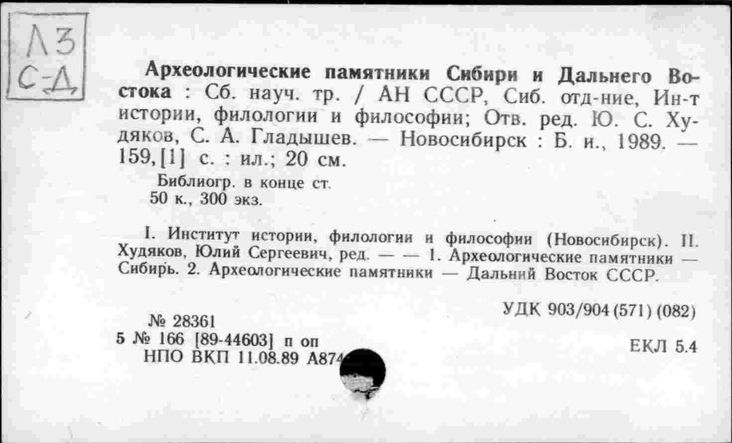 ﻿A3 с-Л
Археологические памятники Сибири и Дальнего Востока : Сб. науч. тр. / АН СССР, Сиб. отд-ние, Ин-т истории, филологии и философии; Отв. ред. Ю. С. Худяков, С. А. Гладышев. — Новосибирск : Б. и., 1989. — 159, [1] с. : ил.; 20 см.
Библиогр. в конце ст
50 к., 300 экз.
1. Институт истории, филологии и философии (Новосибирск). II. Худяков. Юлий Сергеевич, ред.----1. Археологические памятники —
Сибирь. 2. Археологические памятники — Дальний Восток СССР.
№ 28361
5 № 166 [89-44603] и on НПО ВКП 11.08.89 А87
УДК 903/904 (571) (082)
ЕКЛ 5.4